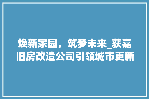 焕新家园，筑梦未来_获嘉旧房改造公司引领城市更新新风尚