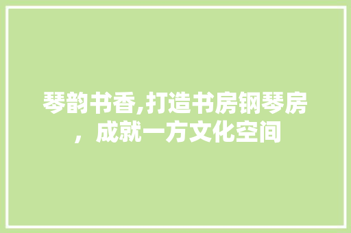 琴韵书香,打造书房钢琴房，成就一方文化空间