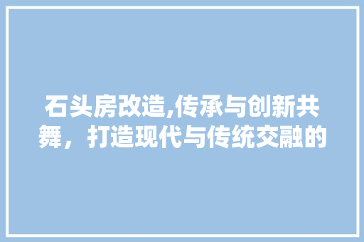 石头房改造,传承与创新共舞，打造现代与传统交融的居住空间
