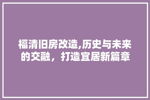 福清旧房改造,历史与未来的交融，打造宜居新篇章