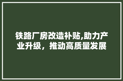铁路厂房改造补贴,助力产业升级，推动高质量发展