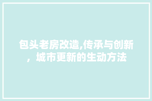 包头老房改造,传承与创新，城市更新的生动方法