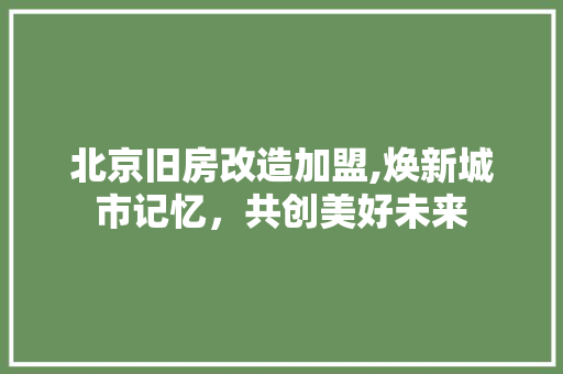 北京旧房改造加盟,焕新城市记忆，共创美好未来