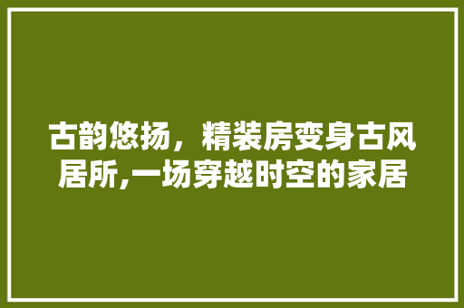 古韵悠扬，精装房变身古风居所,一场穿越时空的家居改造之旅