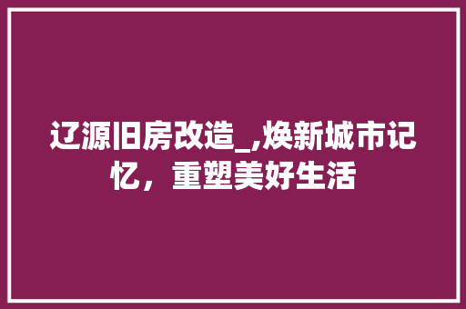 辽源旧房改造_,焕新城市记忆，重塑美好生活