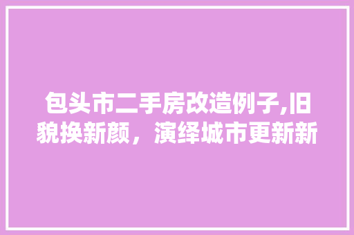 包头市二手房改造例子,旧貌换新颜，演绎城市更新新篇章