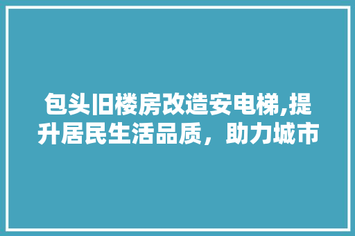 包头旧楼房改造安电梯,提升居民生活品质，助力城市更新