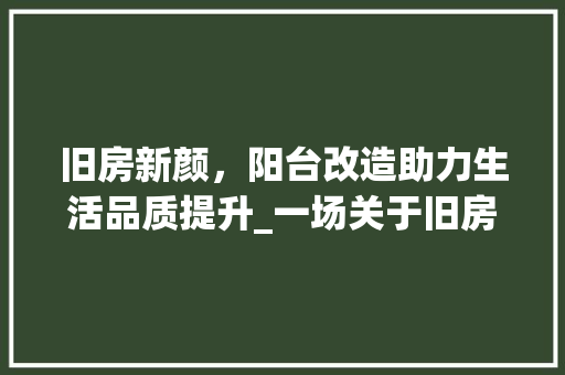 旧房新颜，阳台改造助力生活品质提升_一场关于旧房改造接阳台的详细介绍