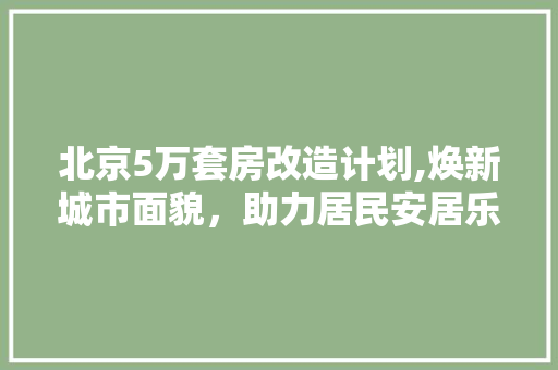 北京5万套房改造计划,焕新城市面貌，助力居民安居乐业