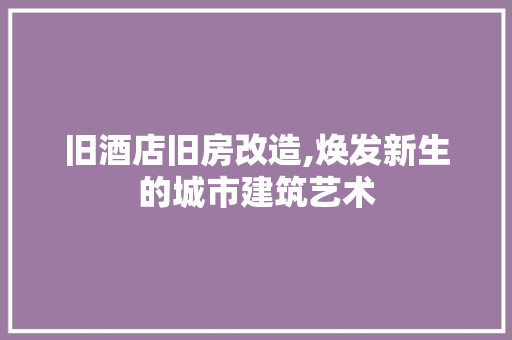 旧酒店旧房改造,焕发新生的城市建筑艺术