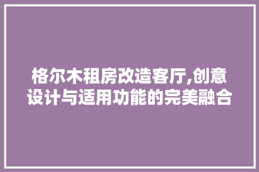 格尔木租房改造客厅,创意设计与适用功能的完美融合 装修攻略 格尔木租房改造客厅,创意设计与适用功能的完美融合 装修攻略