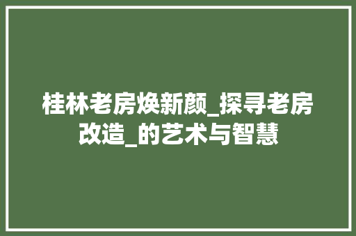 桂林老房焕新颜_探寻老房改造_的艺术与智慧