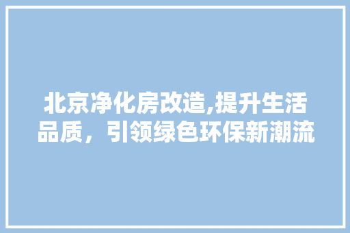 北京净化房改造,提升生活品质，引领绿色环保新潮流