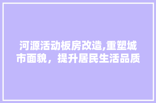 河源活动板房改造,重塑城市面貌，提升居民生活品质