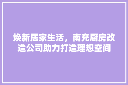 焕新居家生活，南充厨房改造公司助力打造理想空间