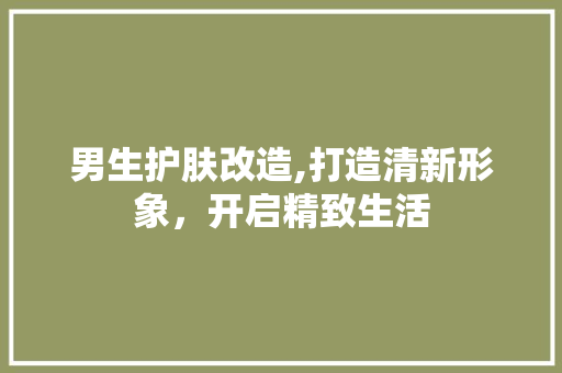 男生护肤改造,打造清新形象,开启精致生活 地面装修 男生护肤改造,打造清新形象,开启精致生活 地面装修