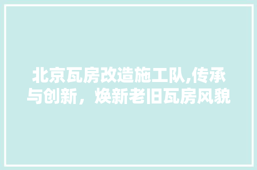 北京瓦房改造施工队,传承与创新，焕新老旧瓦房风貌