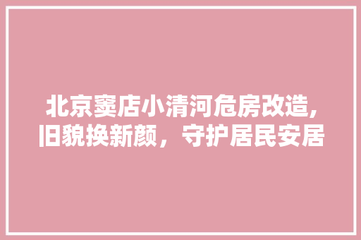 北京窦店小清河危房改造,旧貌换新颜，守护居民安居乐业