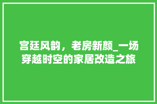 宫廷风韵，老房新颜_一场穿越时空的家居改造之旅