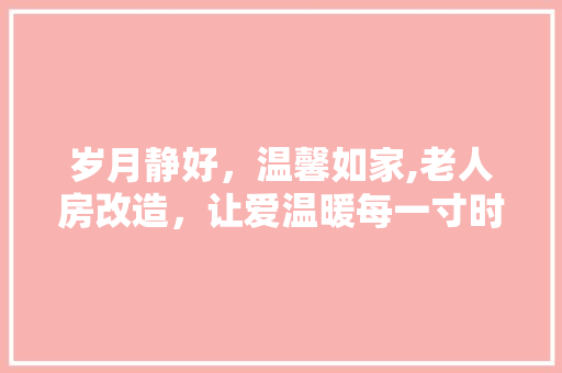 岁月静好，温馨如家,老人房改造，让爱温暖每一寸时光 装修攻略