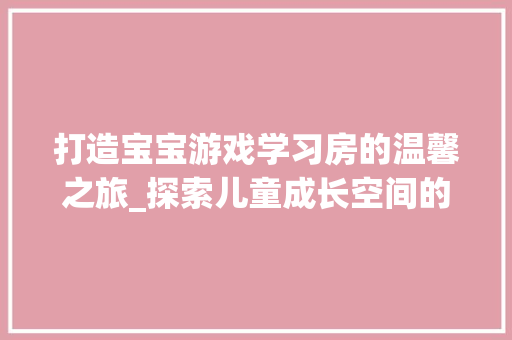 打造宝宝游戏学习房的温馨之旅_探索儿童成长空间的艺术与科学 装修攻略