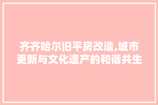 齐齐哈尔旧平房改造,城市更新与文化遗产的和谐共生