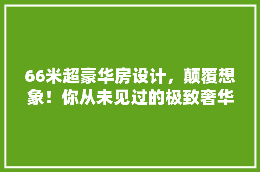 66米超豪华房设计，颠覆想象！你从未见过的极致奢华 景观设计