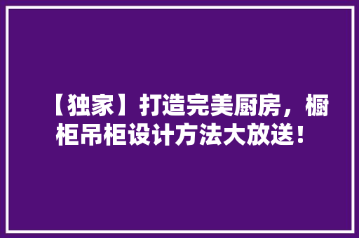 【独家】打造完美厨房，橱柜吊柜设计方法大放送！