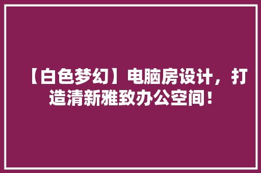 【白色梦幻】电脑房设计，打造清新雅致办公空间！