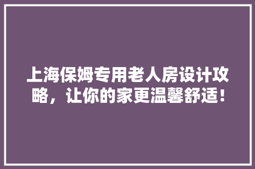 上海保姆专用老人房设计攻略，让你的家更温馨舒适！