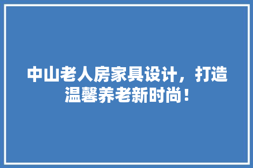 中山老人房家具设计，打造温馨养老新时尚！