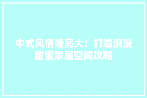 中式风情婚房大！打造浪漫甜蜜家居空间攻略