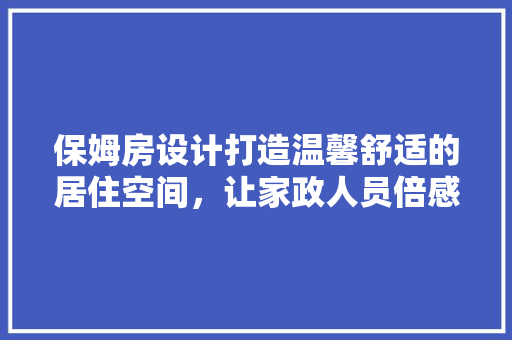 保姆房设计打造温馨舒适的居住空间，让家政人员倍感家的温暖