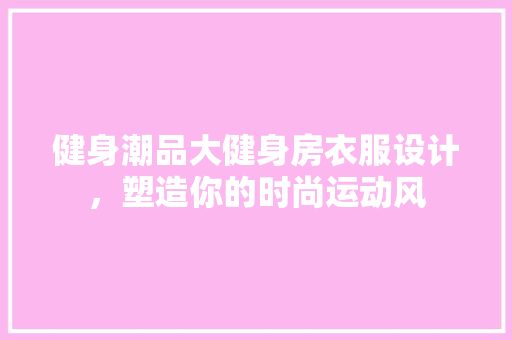 健身潮品大健身房衣服设计，塑造你的时尚运动风