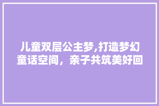儿童双层公主梦,打造梦幻童话空间，亲子共筑美好回忆！
