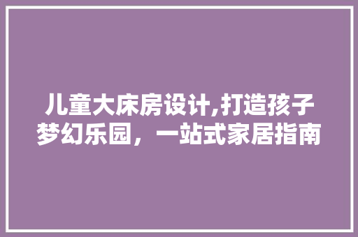 儿童大床房设计,打造孩子梦幻乐园，一站式家居指南！ 建筑设计