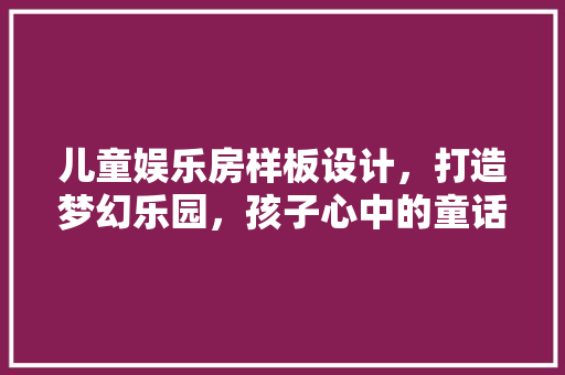 儿童娱乐房样板设计，打造梦幻乐园，孩子心中的童话世界！ 装修材料