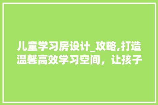 儿童学习房设计_攻略,打造温馨高效学习空间，让孩子爱上学习！