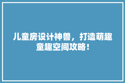 儿童房设计神兽，打造萌趣童趣空间攻略！