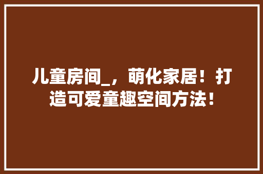 儿童房间_，萌化家居！打造可爱童趣空间方法！