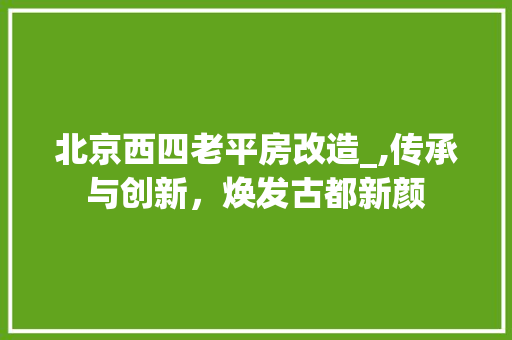 北京西四老平房改造_,传承与创新，焕发古都新颜
