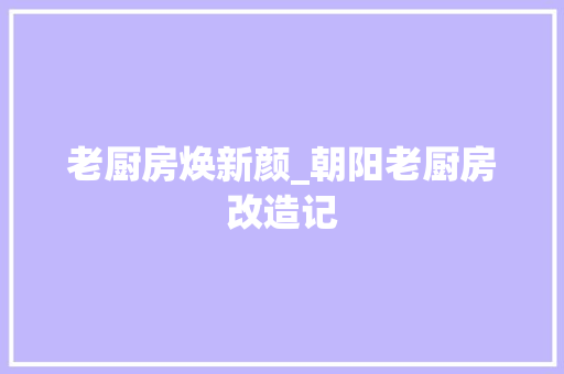 老厨房焕新颜_朝阳老厨房改造记