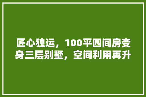 匠心独运，100平四间房变身三层别墅，空间利用再升级！