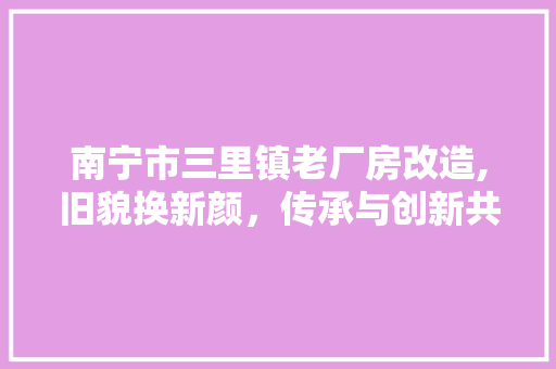 南宁市三里镇老厂房改造,旧貌换新颜，传承与创新共融共生
