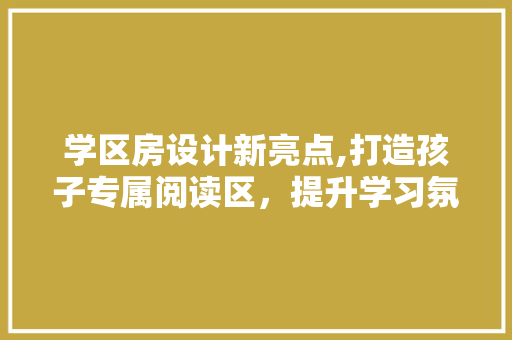学区房设计新亮点,打造孩子专属阅读区，提升学习氛围！