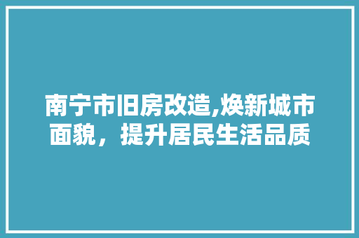 南宁市旧房改造,焕新城市面貌，提升居民生活品质