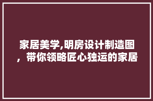 家居美学,明房设计制造图，带你领略匠心独运的家居设计
