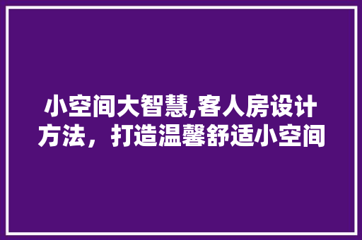 小空间大智慧,客人房设计方法,打造温馨舒适小空间! 装修攻略 小空间大智慧,客人房设计方法,打造温馨舒适小空间! 装修攻略