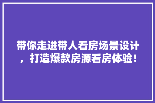 带你走进带人看房场景设计，打造爆款房源看房体验！