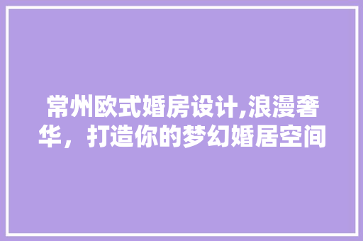 常州欧式婚房设计,浪漫奢华，打造你的梦幻婚居空间 装修材料